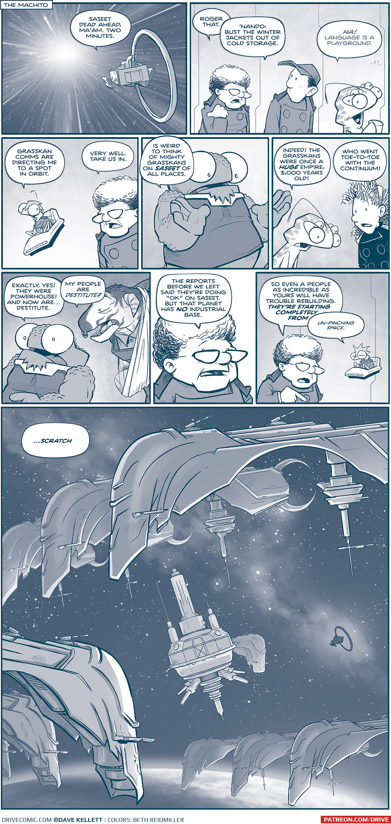 PANEL 1: Narration box: THE MACHITO Description: A panel of stars whirring past the viewer, a small ship with a large ring on its back flies towards the light. NANDO (from inside the ship): Saseet dead ahead, Maâ€™am. Two minutes. PANEL 2: THE CAPTAIN, a short older woman with curly hair and glasses speaks to NANDO, a young man with a ball cap, and CUDDOW, an alien with 14 legs, an antenna and 6 eyes. CAPTAIN: Roger that. â€˜Nando, bust the winter jackets out of cold storage. CUDDOW, quickly but thrilled: HA! Language is a playground. PANEL 3: SKITTER, a small squirrel-like alien with a mohawk sits in a flying chair. He speaks to THE CAPTAIN. SKITTER: Grasskan comms are directing me to a spot in orbit. CAPTAIN: Very well. Take us in. PANEL 4: NOSH, a large humanoid with large bug-eyes and a bumpy head and arms speaks to CUDDOW and ORLA, a young woman in a darker uniform with curly hair. CUDDOW: Indeed! The Grasskans were once a HUGE empire, 3,000 years old! ORLA: Who went toe-to-toe with the continuum! PANEL 5: NOSH responds, while CAPH, a young but giant Grasskan with his arm in a sling leans in. NOSH: Exactly, yes! They were powerhouse! And now areâ€¦destitute. CAPH: My people are DESTITUTE? PANEL 6: Close up on THE CAPTAIN. CAPTAIN: The reports before we left said theyâ€™re doing â€œokâ€ on Saseet. But that planet has NO industrial base. PANEL 7: THE CAPTAIN continues speaking while SKITTER flies the ship from his chair. CAPTAIN: So even a people as incredible as yours will have trouble rebuilding. THEYâ€™RE STARTING COMPETELY FROM â€” SKITTER (interupting): Un-pinching space. PANEL 8: A huge panel showing the MACHITO entering Grasskan space. The planet of Saseet sits low in the panel. A space station with a SCYTHE ship docked floats in the middle of fleets of SCYTHES. The Grasskans have clearly been busy. CAPTAIN (continuing her sentence): â€¦SCRATCH â€”â€” Want to read the full story? Join us at Patreon.com/drive for the *FULL* Tales of the Drive archives, art giveaways, fun community, and more! DRIVE copyright Dave Kellett. Colors by Beth Reidmiller